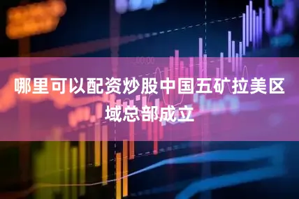 哪里可以配资炒股中国五矿拉美区域总部成立
