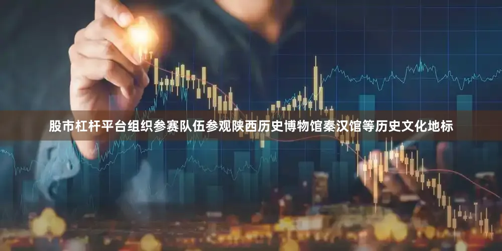 股市杠杆平台组织参赛队伍参观陕西历史博物馆秦汉馆等历史文化地标