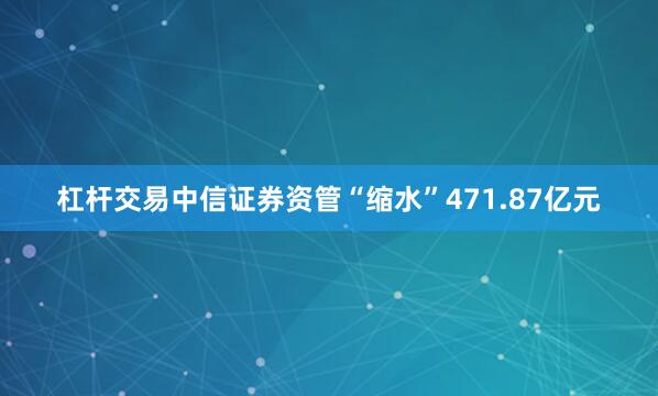 杠杆交易中信证券资管“缩水”471.87亿元