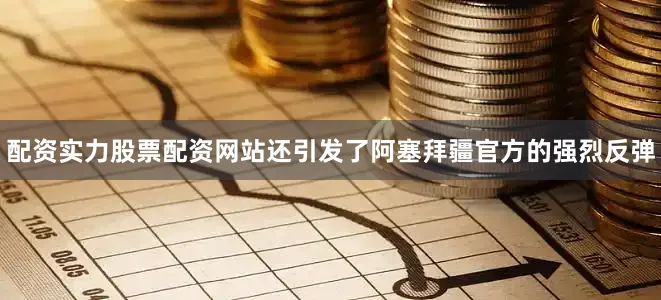 配资实力股票配资网站还引发了阿塞拜疆官方的强烈反弹