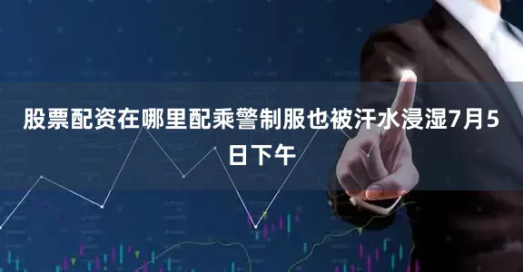 股票配资在哪里配乘警制服也被汗水浸湿7月5日下午