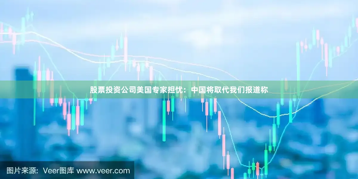 股票投资公司美国专家担忧：中国将取代我们报道称
