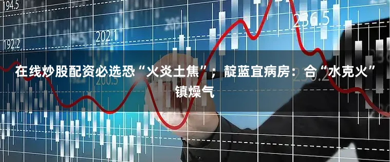 在线炒股配资必选恐“火炎土焦”；靛蓝宜病房：合“水克火”镇燥气