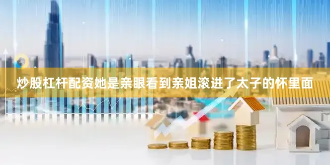 炒股杠杆配资她是亲眼看到亲姐滚进了太子的怀里面