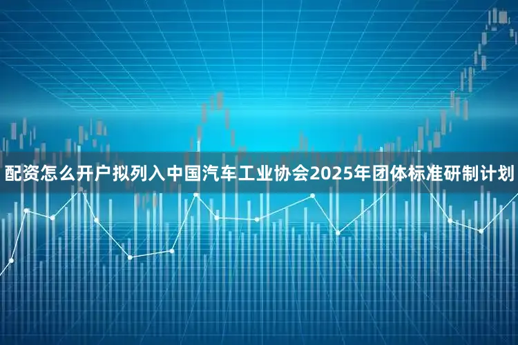 配资怎么开户拟列入中国汽车工业协会2025年团体标准研制计划