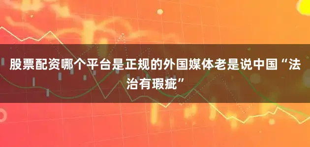 股票配资哪个平台是正规的外国媒体老是说中国“法治有瑕疵”