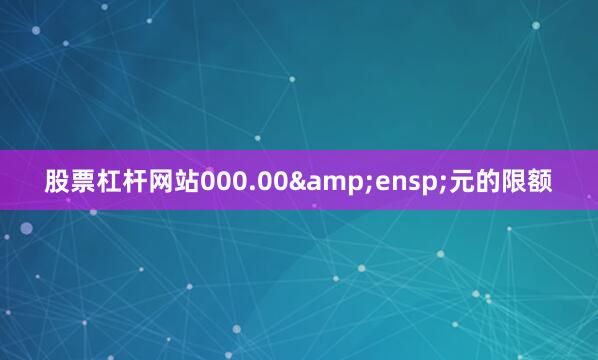 股票杠杆网站000.00&ensp;元的限额