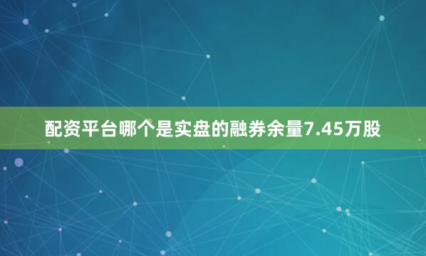 配资平台哪个是实盘的融券余量7.45万股