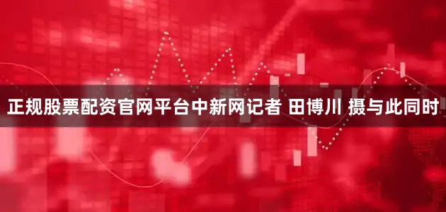 正规股票配资官网平台中新网记者 田博川 摄与此同时