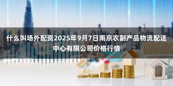 什么叫场外配资2025年9月7日南京农副产品物流配送中心有限公司价格行情