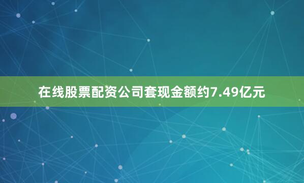 在线股票配资公司套现金额约7.49亿元